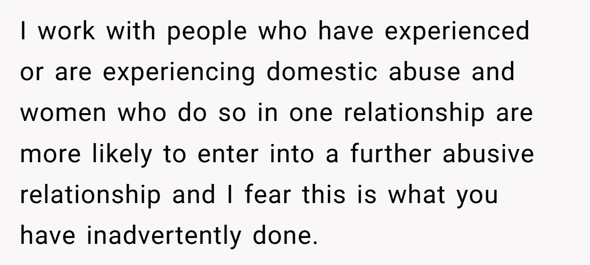 I work with people who have experienced or are experiencing domestic abuse and women who do so in one relationship are more likely to enter into a further abusive relationship...