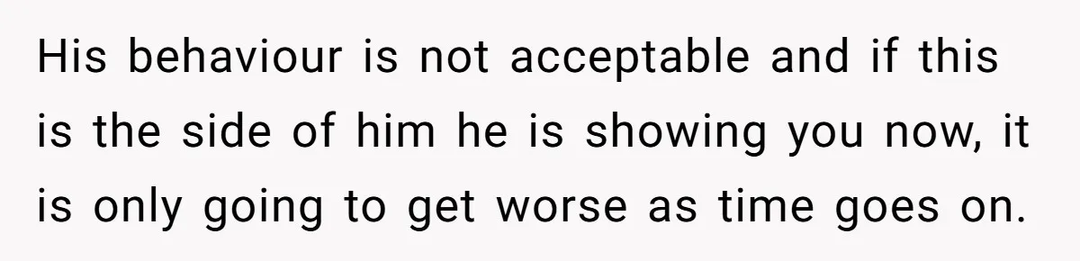 His behaviour is not acceptable and if this is the side of him he is showing you now, it is only going to get worse as time goes on.