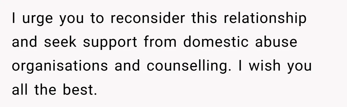 I urge you to reconsider this relationship and seek support from domestic abuse organisations and counselling. I wish you all the best.