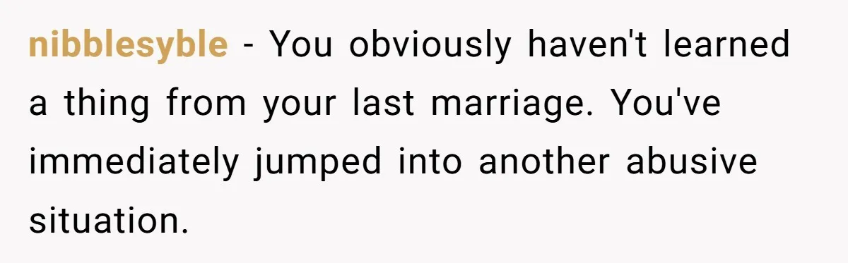 nibblesyble − You obviously haven't learned a thing from your last marriage. You've immediately jumped into another abusive situation.