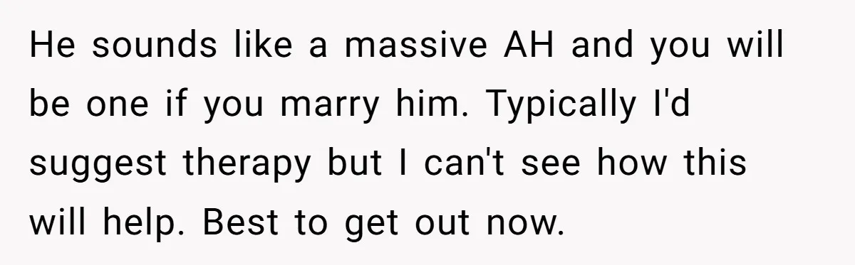 He sounds like a massive AH and you will be one if you marry him. Typically I'd suggest therapy but I can't see how this will help. Best to get...