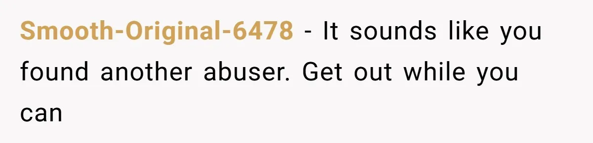 Smooth-Original-6478 − It sounds like you found another abuser. Get out while you can