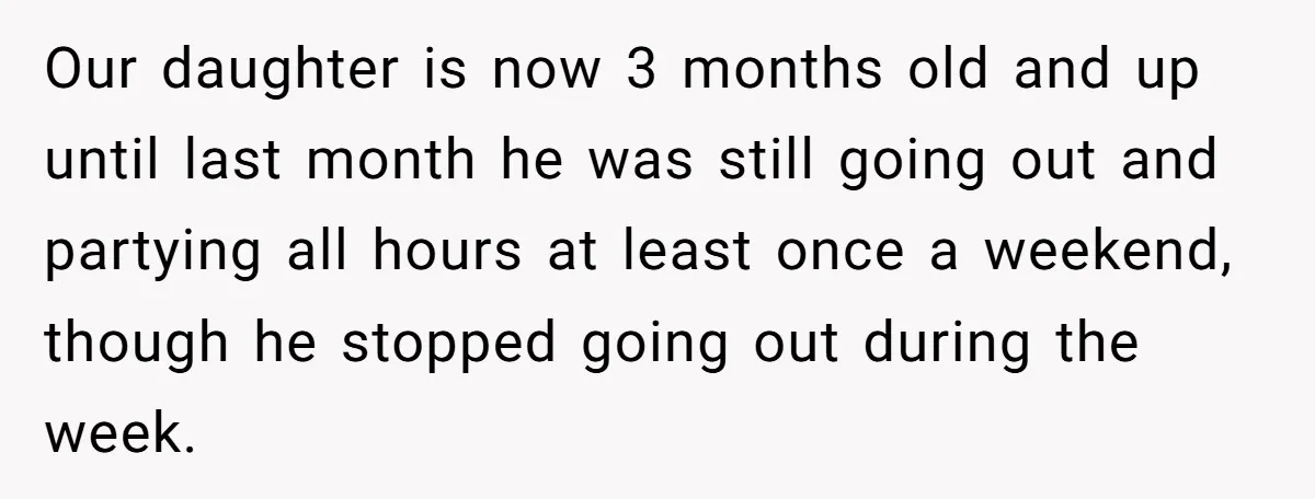 Our daughter is now 3 months old and up until last month he was still going out and partying all hours at least once a weekend, though he stopped going...