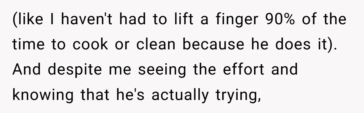 (like I haven't had to lift a finger 90% of the time to cook or clean because he does it). And despite me seeing the effort and knowing that he's...
