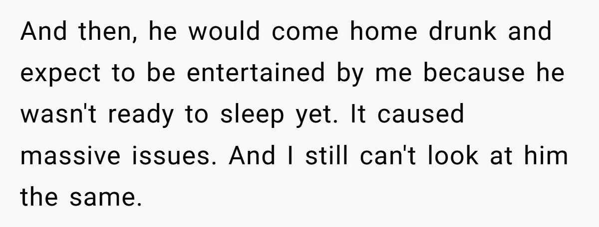 And then, he would come home drunk and expect to be entertained by me because he wasn't ready to sleep yet. It caused massive issues. And I still can't look...