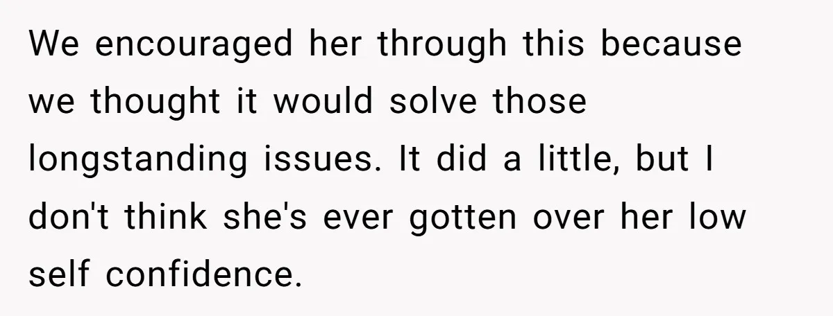 We encouraged her through this because we thought it would solve those longstanding issues. It did a little, but I don't think she's ever gotten over her low self confidence.
