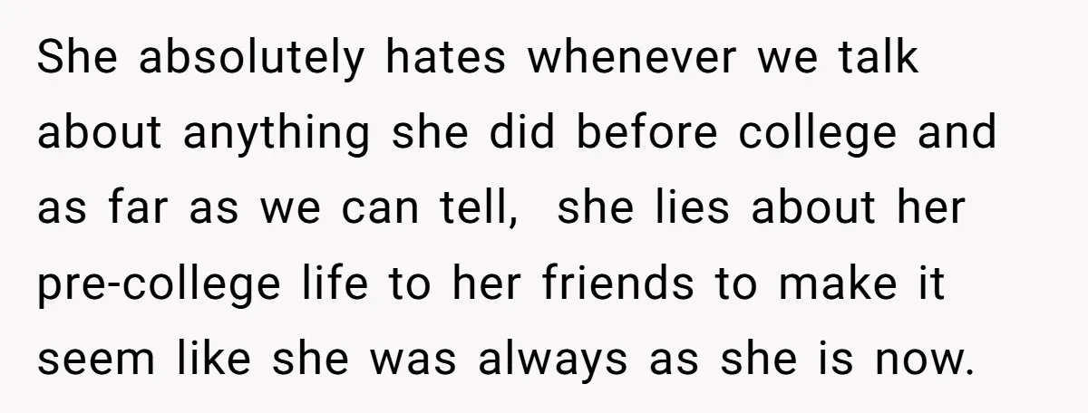 She absolutely hates whenever we talk about anything she did before college and as far as we can tell, she lies about her pre-college life to her friends to make...