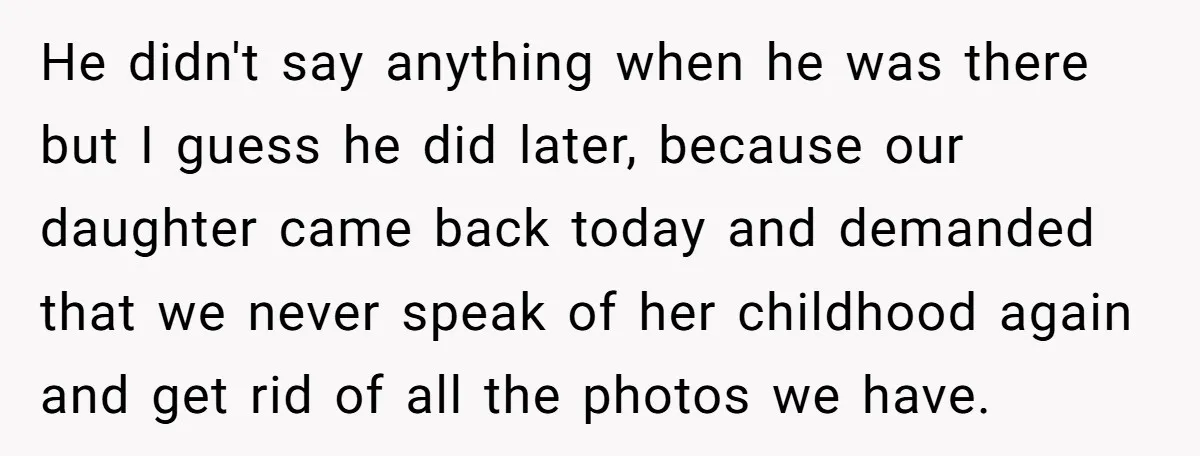 He didn't say anything when he was there but I guess he did later, because our daughter came back today and demanded that we never speak of her childhood again...