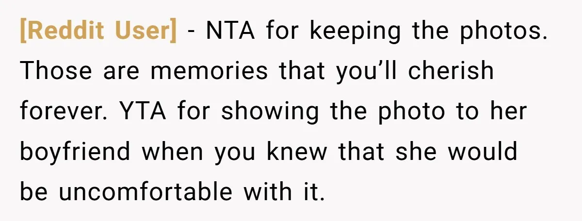 [Reddit User] − NTA for keeping the photos. Those are memories that you’ll cherish forever. YTA for showing the photo to her boyfriend when you knew that she would be...