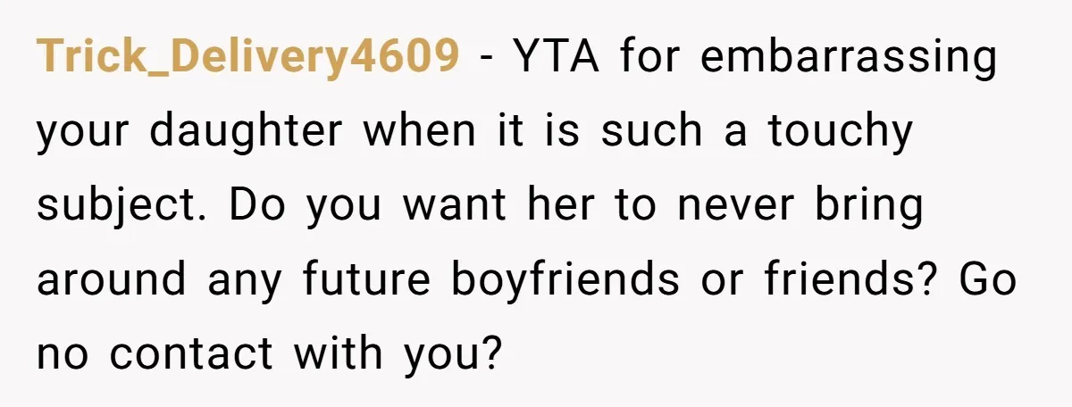 Trick_Delivery4609 − YTA for embarrassing your daughter when it is such a touchy subject. Do you want her to never bring around any future boyfriends or friends? Go no contact...