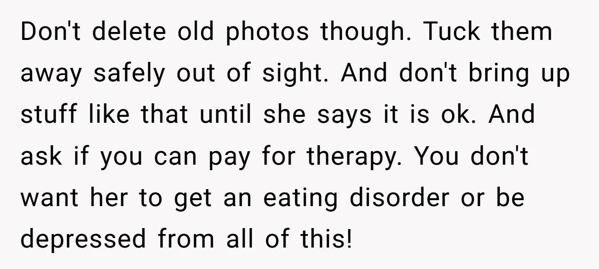 Don't delete old photos though. Tuck them away safely out of sight. And don't bring up stuff like that until she says it is ok. And ask if you can...