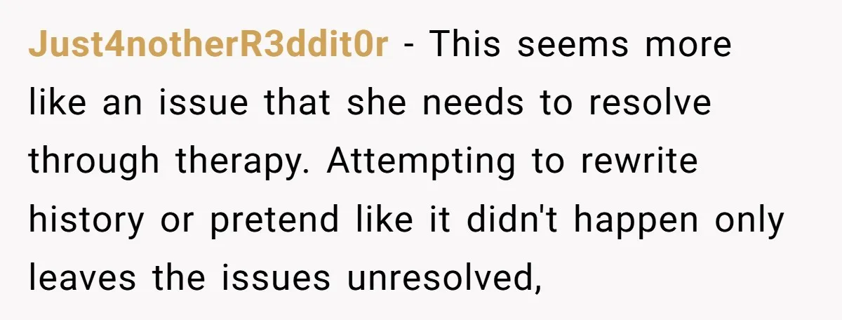 Just4notherR3ddit0r − This seems more like an issue that she needs to resolve through therapy. Attempting to rewrite history or pretend like it didn't happen only leaves the issues unresolved,