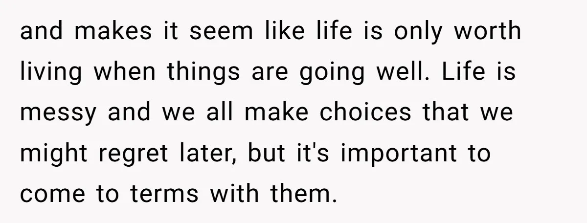 and makes it seem like life is only worth living when things are going well. Life is messy and we all make choices that we might regret later, but it's...