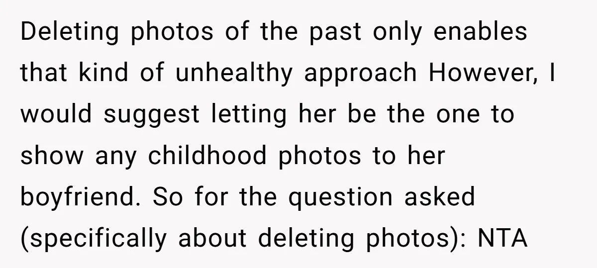 Deleting photos of the past only enables that kind of unhealthy approach However, I would suggest letting her be the one to show any childhood photos to her boyfriend. So...