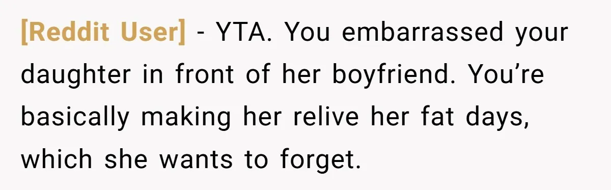 [Reddit User] − YTA. You embarrassed your daughter in front of her boyfriend. You’re basically making her relive her fat days, which she wants to forget.