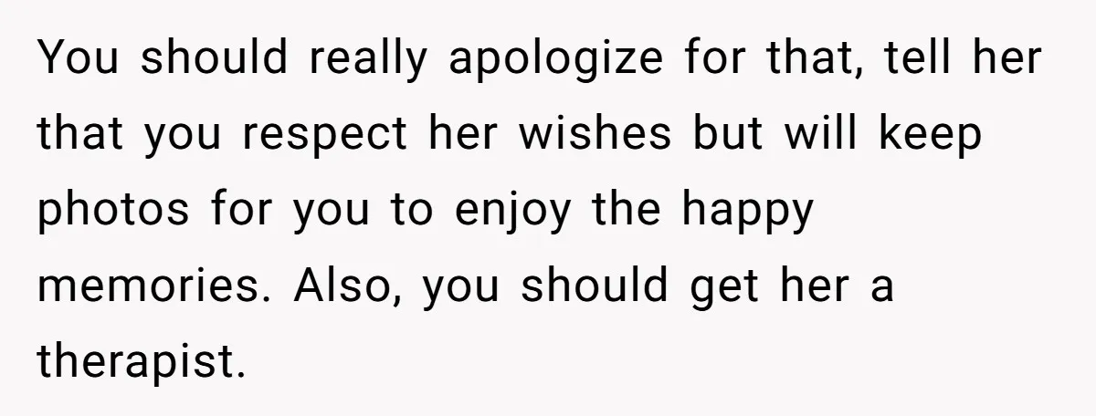 You should really apologize for that, tell her that you respect her wishes but will keep photos for you to enjoy the happy memories. Also, you should get her a...