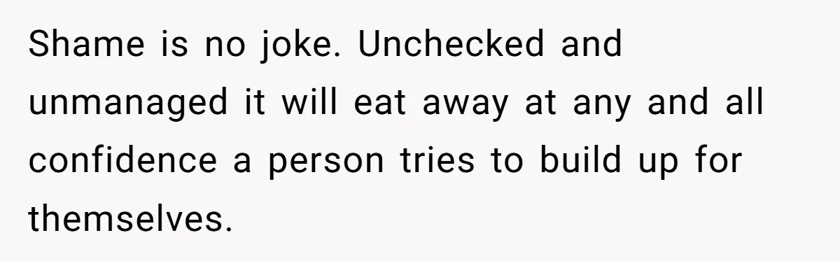 Shame is no joke. Unchecked and unmanaged it will eat away at any and all confidence a person tries to build up for themselves.