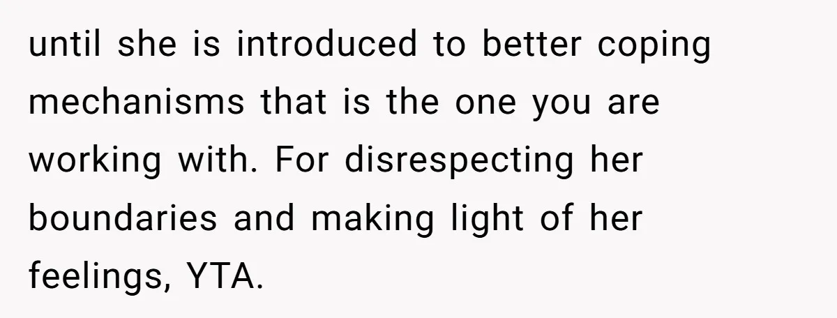 until she is introduced to better coping mechanisms that is the one you are working with. For disrespecting her boundaries and making light of her feelings, YTA.