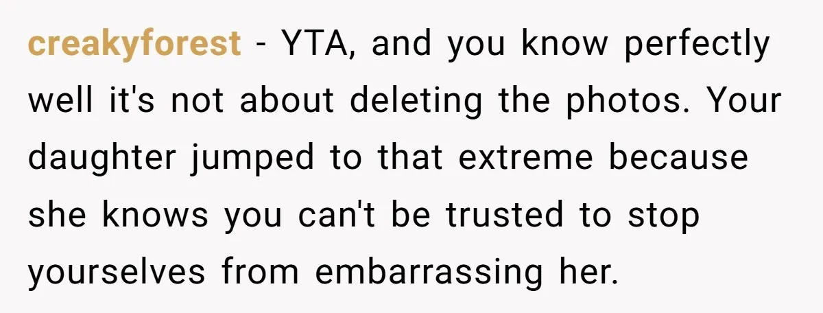 creakyforest − YTA, and you know perfectly well it's not about deleting the photos. Your daughter jumped to that extreme because she knows you can't be trusted to stop yourselves...