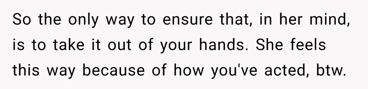 So the only way to ensure that, in her mind, is to take it out of your hands. She feels this way because of how you've acted, btw.
