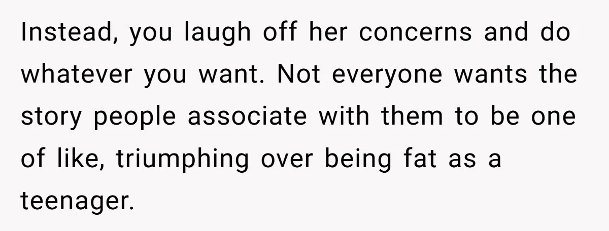 Instead, you laugh off her concerns and do whatever you want. Not everyone wants the story people associate with them to be one of like, triumphing over being fat as...