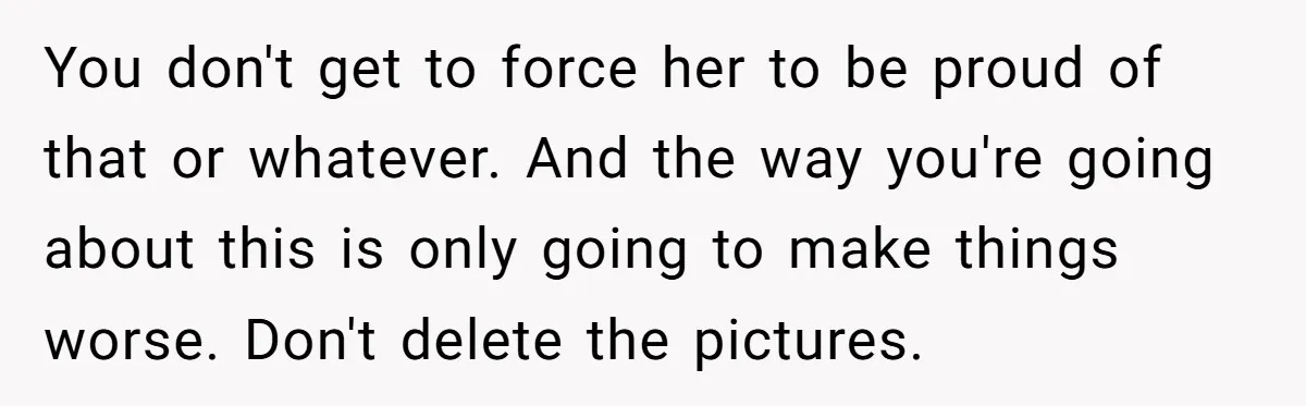 You don't get to force her to be proud of that or whatever. And the way you're going about this is only going to make things worse. Don't delete the...