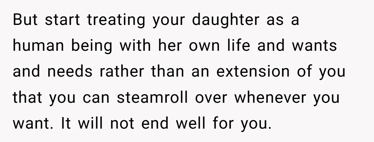 But start treating your daughter as a human being with her own life and wants and needs rather than an extension of you that you can steamroll over whenever you...