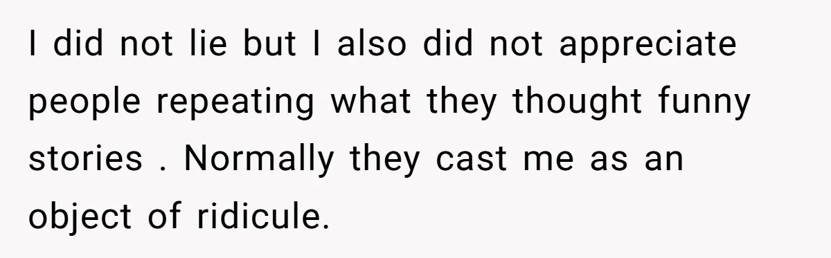 I did not lie but I also did not appreciate people repeating what they thought funny stories . Normally they cast me as an object of ridicule.