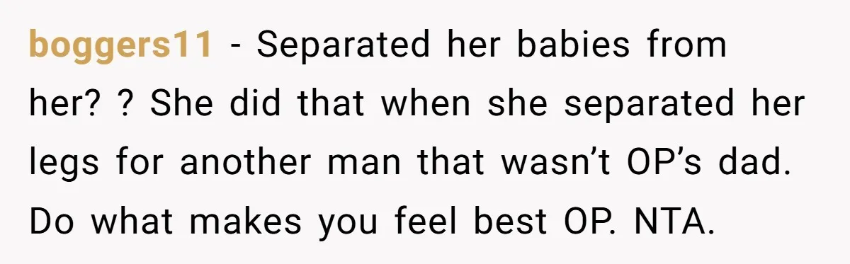 boggers11 − Separated her babies from her? ? She did that when she separated her legs for another man that wasn’t OP’s dad. Do what makes you feel best OP....