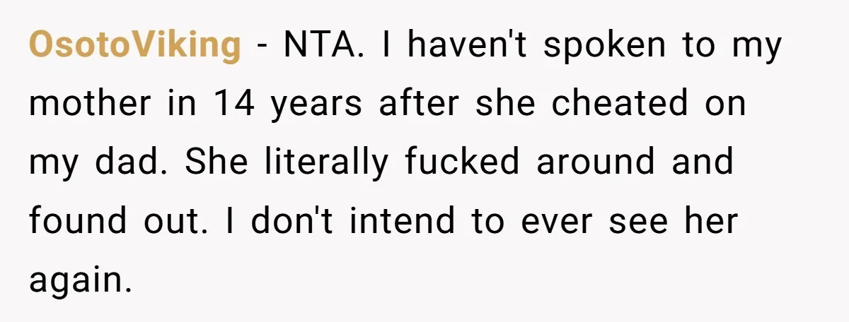 OsotoViking − NTA. I haven't spoken to my mother in 14 years after she cheated on my dad. She literally fucked around and found out. I don't intend to ever...
