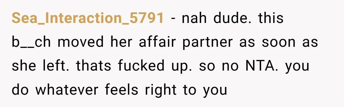 Sea_Interaction_5791 − nah dude. this b__ch moved her affair partner as soon as she left. thats fucked up. so no NTA. you do whatever feels right to you
