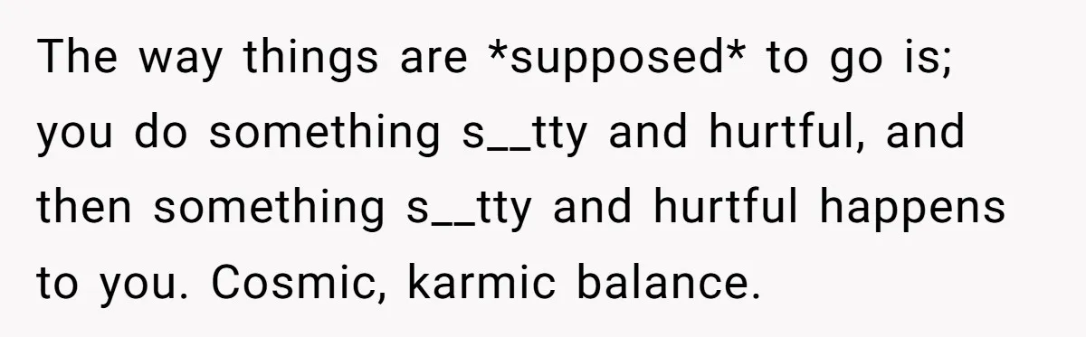 The way things are *supposed* to go is; you do something s__tty and hurtful, and then something s__tty and hurtful happens to you. Cosmic, karmic balance.