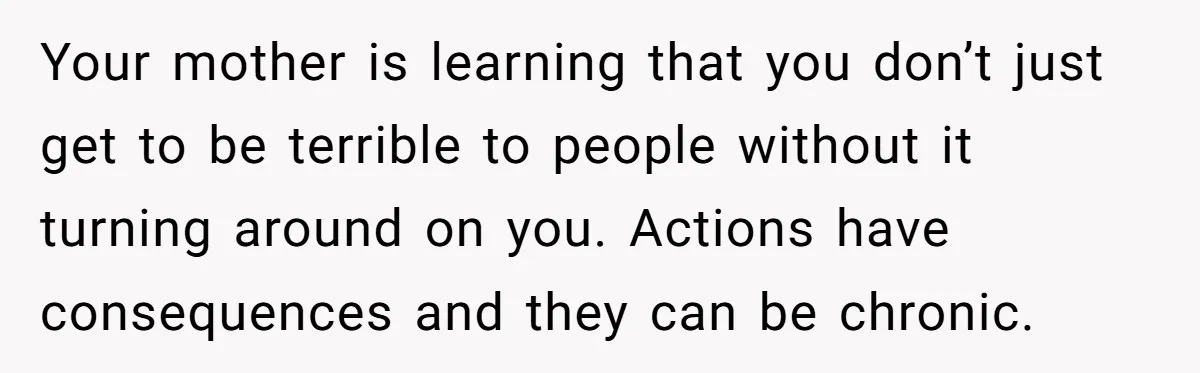 Your mother is learning that you don’t just get to be terrible to people without it turning around on you. Actions have consequences and they can be chronic.