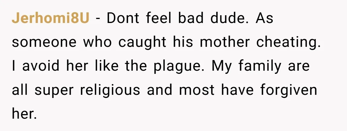 Jerhomi8U − Dont feel bad dude. As someone who caught his mother cheating. I avoid her like the plague. My family are all super religious and most have forgiven her.