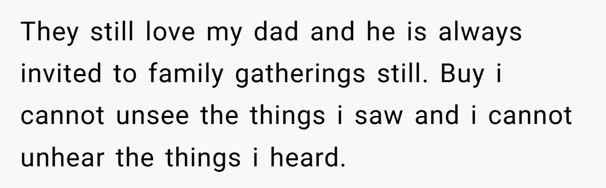 They still love my dad and he is always invited to family gatherings still. Buy i cannot unsee the things i saw and i cannot unhear the things i heard.