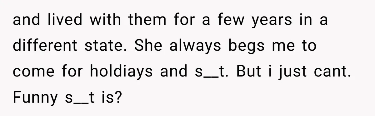 and lived with them for a few years in a different state. She always begs me to come for holdiays and s__t. But i just cant. Funny s__t is?