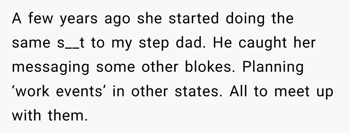 A few years ago she started doing the same s__t to my step dad. He caught her messaging some other blokes. Planning ‘work events’ in other states. All to meet...