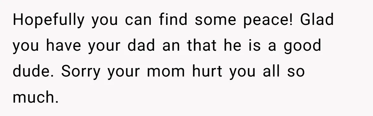Hopefully you can find some peace! Glad you have your dad an that he is a good dude. Sorry your mom hurt you all so much.