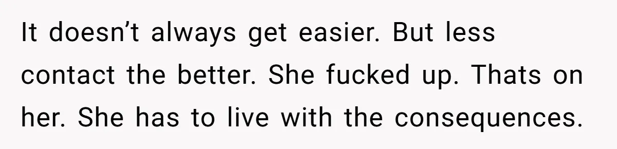 It doesn’t always get easier. But less contact the better. She fucked up. Thats on her. She has to live with the consequences.