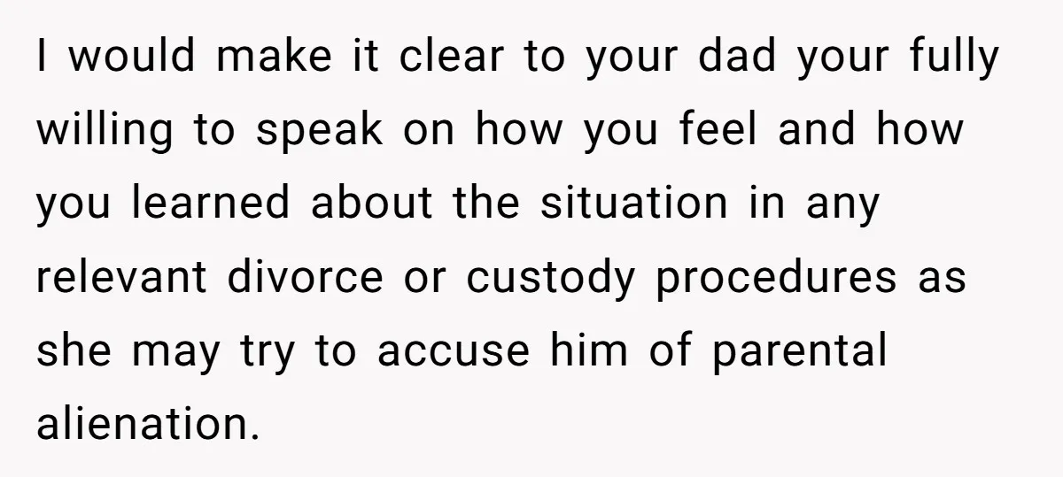 I would make it clear to your dad your fully willing to speak on how you feel and how you learned about the situation in any relevant divorce or custody...