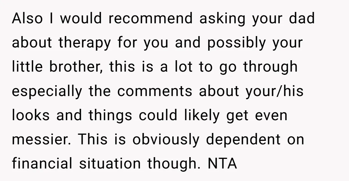 Also I would recommend asking your dad about therapy for you and possibly your little brother, this is a lot to go through especially the comments about your/his looks and...