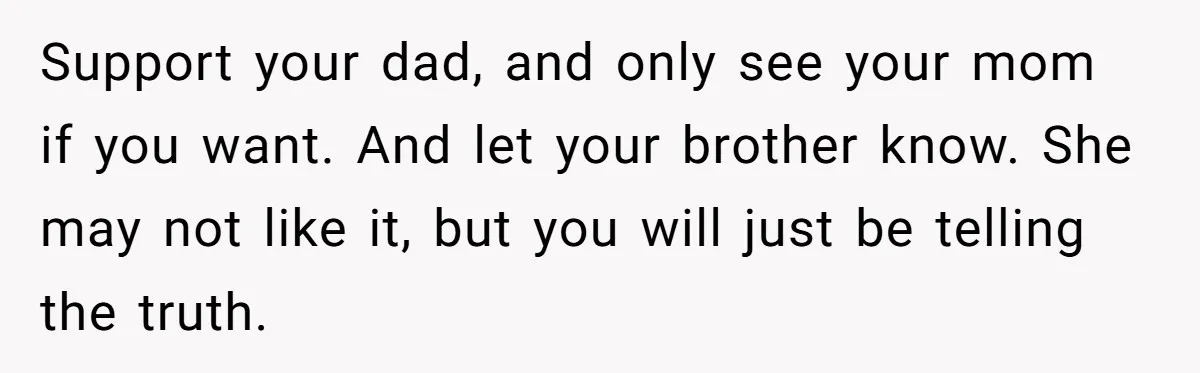 Support your dad, and only see your mom if you want. And let your brother know. She may not like it, but you will just be telling the truth.