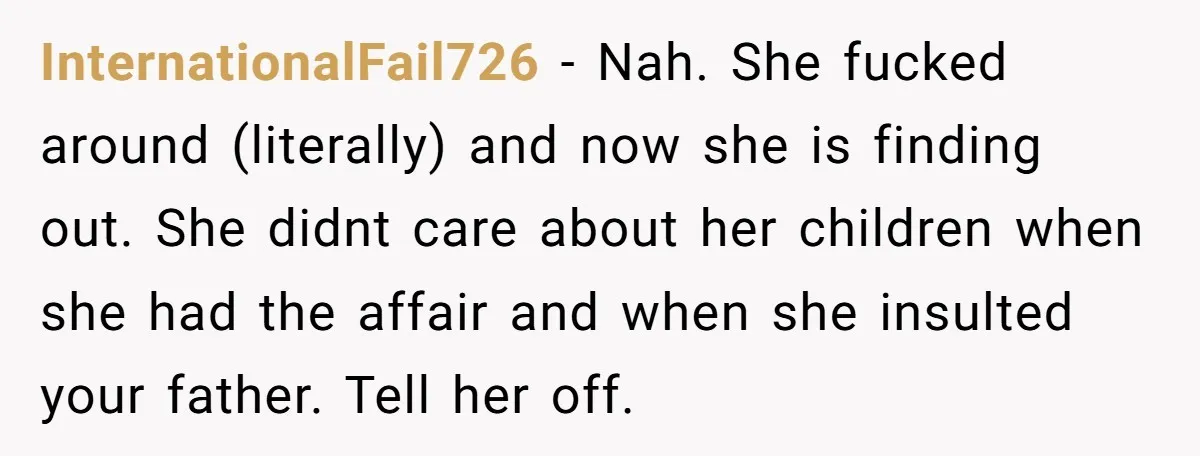 InternationalFail726 − Nah. She fucked around (literally) and now she is finding out. She didnt care about her children when she had the affair and when she insulted your father....