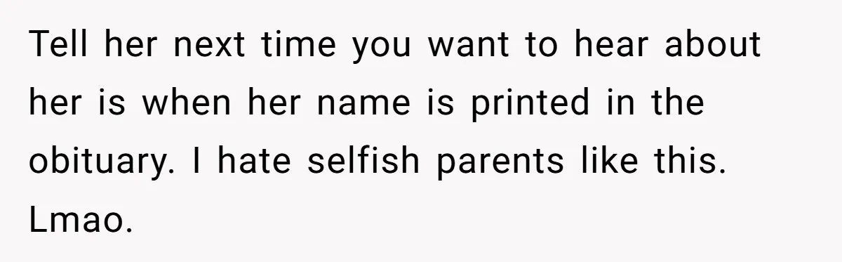 Tell her next time you want to hear about her is when her name is printed in the obituary. I hate selfish parents like this. Lmao.