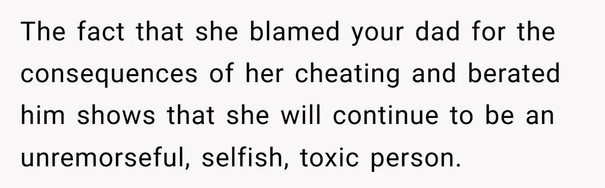 The fact that she blamed your dad for the consequences of her cheating and berated him shows that she will continue to be an unremorseful, selfish, toxic person.