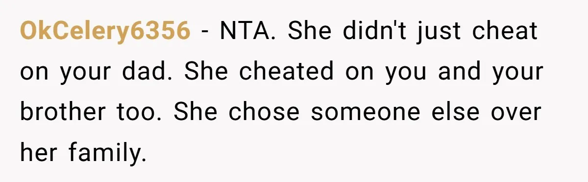 OkCelery6356 − NTA. She didn't just cheat on your dad. She cheated on you and your brother too. She chose someone else over her family.