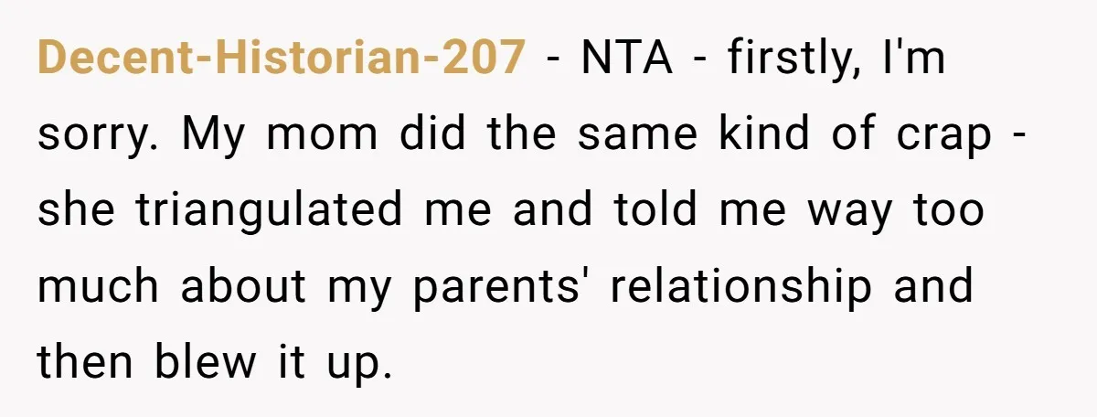 Decent-Historian-207 − NTA - firstly, I'm sorry. My mom did the same kind of crap - she triangulated me and told me way too much about my parents' relationship and...