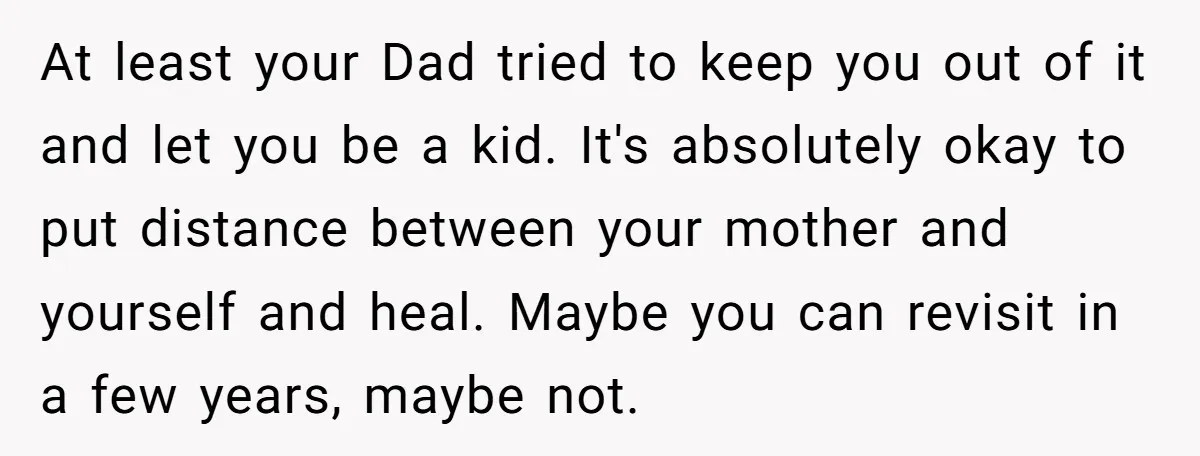At least your Dad tried to keep you out of it and let you be a kid. It's absolutely okay to put distance between your mother and yourself and heal....