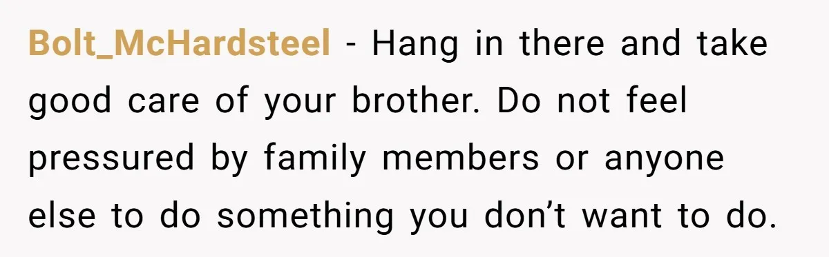 Bolt_McHardsteel − Hang in there and take good care of your brother. Do not feel pressured by family members or anyone else to do something you don’t want to do.