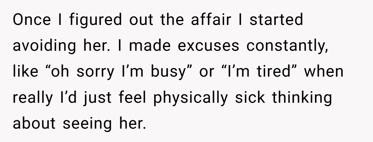 Once I figured out the affair I started avoiding her. I made excuses constantly, like “oh sorry I’m busy” or “I’m tired” when really I’d just feel physically sick thinking...